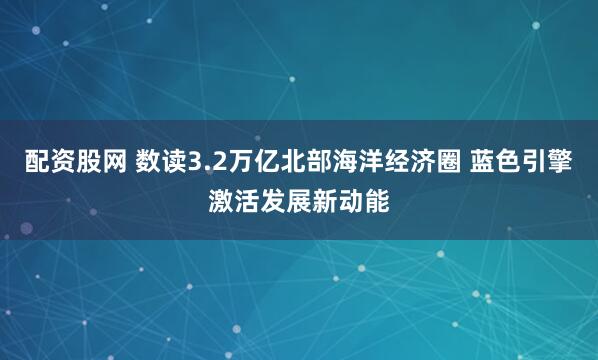 配资股网 数读3.2万亿北部海洋经济圈 蓝色引擎激活发展新动能