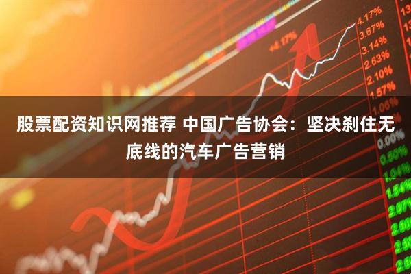 股票配资知识网推荐 中国广告协会：坚决刹住无底线的汽车广告营销
