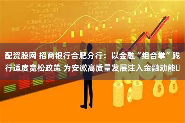 配资股网 招商银行合肥分行：以金融“组合拳”践行适度宽松政策 为安徽高质量发展注入金融动能​
