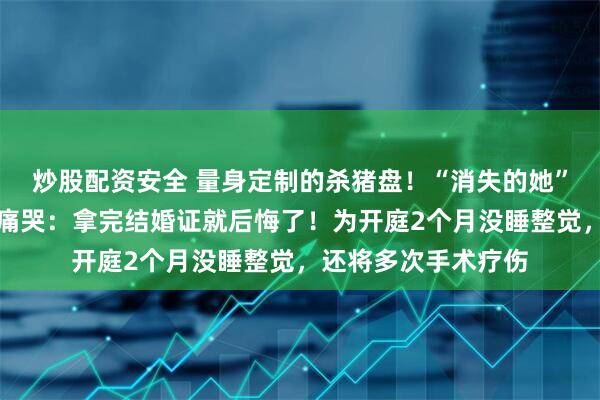 炒股配资安全 量身定制的杀猪盘！“消失的她”原型王暖暖庭审后痛哭：拿完结婚证就后悔了！为开庭2个月没睡整觉，还将多次手术疗伤