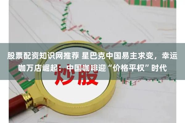 股票配资知识网推荐 星巴克中国易主求变，幸运咖万店崛起：中国咖啡迎“价格平权”时代