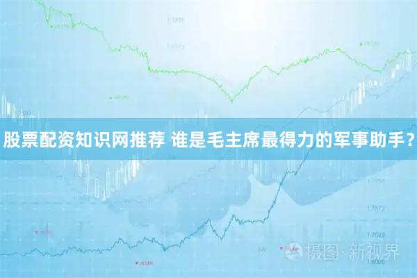 股票配资知识网推荐 谁是毛主席最得力的军事助手？