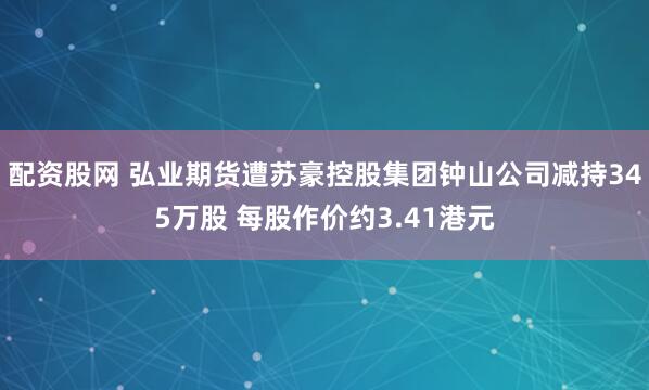 配资股网 弘业期货遭苏豪控股集团钟山公司减持345万股 每股作价约3.41港元
