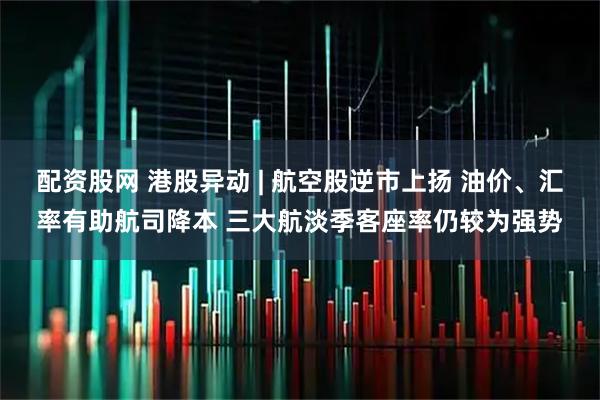 配资股网 港股异动 | 航空股逆市上扬 油价、汇率有助航司降本 三大航淡季客座率仍较为强势