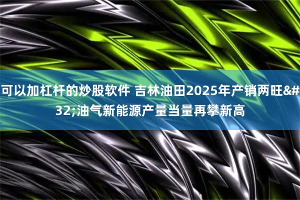 可以加杠杆的炒股软件 吉林油田2025年产销两旺 油气新能源产量当量再攀新高