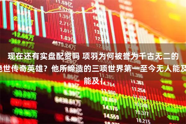现在还有实盘配资吗 项羽为何被誉为千古无二的绝世传奇英雄？他所缔造的三项世界第一至今无人能及！