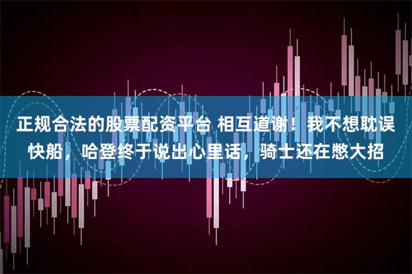 正规合法的股票配资平台 相互道谢！我不想耽误快船，哈登终于说出心里话，骑士还在憋大招