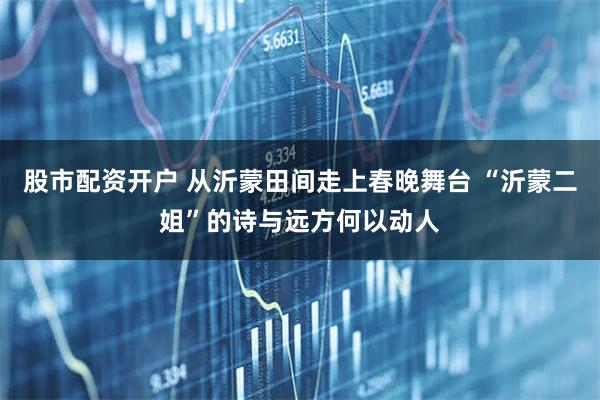 股市配资开户 从沂蒙田间走上春晚舞台 “沂蒙二姐”的诗与远方何以动人