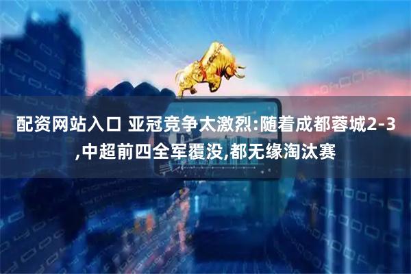 配资网站入口 亚冠竞争太激烈:随着成都蓉城2-3,中超前四全军覆没,都无缘淘汰赛