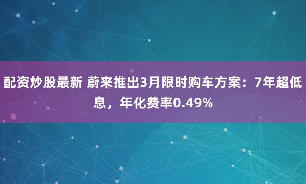 配资炒股最新 蔚来推出3月限时购车方案：7年超低息，年化费率0.49%