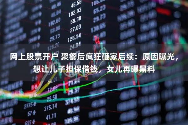 网上股票开户 聚餐后疯狂砸家后续：原因曝光，想让儿子担保借钱，女儿再曝黑料