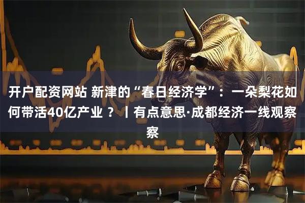 开户配资网站 新津的“春日经济学”：一朵梨花如何带活40亿产业 ？丨有点意思·成都经济一线观察