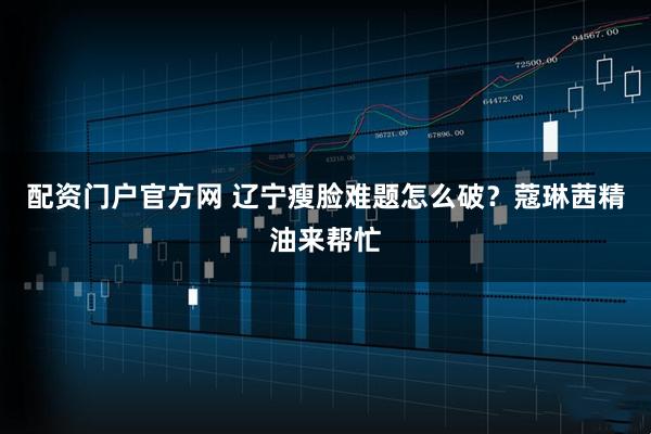 配资门户官方网 辽宁瘦脸难题怎么破？蔻琳茜精油来帮忙