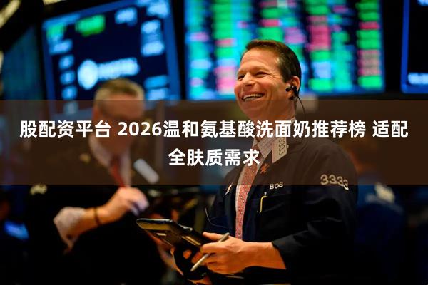 股配资平台 2026温和氨基酸洗面奶推荐榜 适配全肤质需求