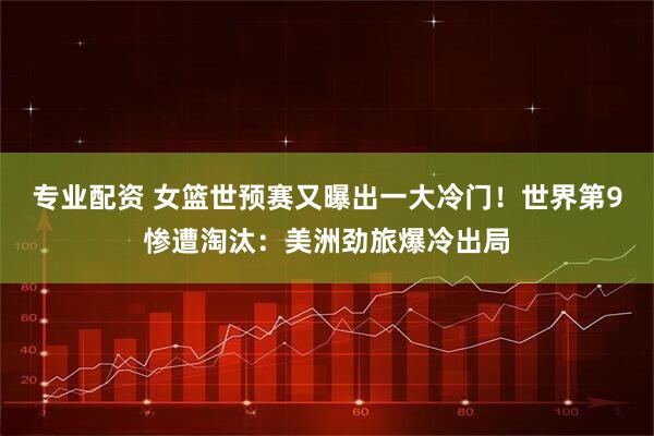 专业配资 女篮世预赛又曝出一大冷门！世界第9惨遭淘汰：美洲劲旅爆冷出局
