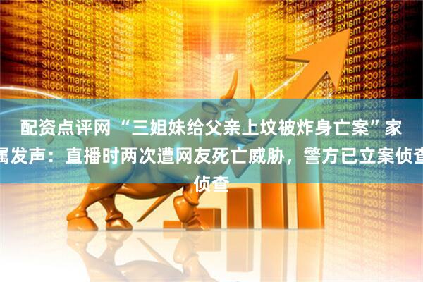 配资点评网 “三姐妹给父亲上坟被炸身亡案”家属发声：直播时两次遭网友死亡威胁，警方已立案侦查