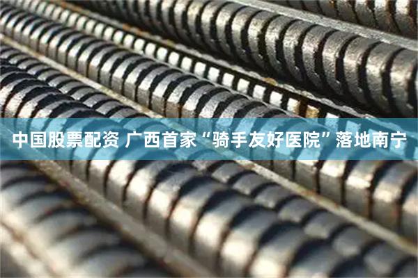 中国股票配资 广西首家“骑手友好医院”落地南宁
