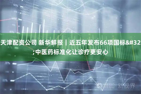 天津配资公司 新华鲜报｜近五年发布66项国标 中医药标准化让诊疗更安心