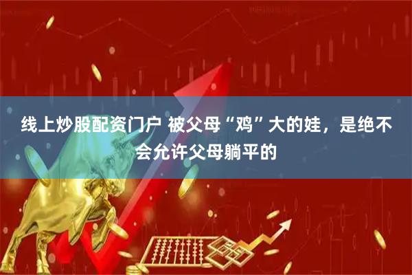 线上炒股配资门户 被父母“鸡”大的娃，是绝不会允许父母躺平的