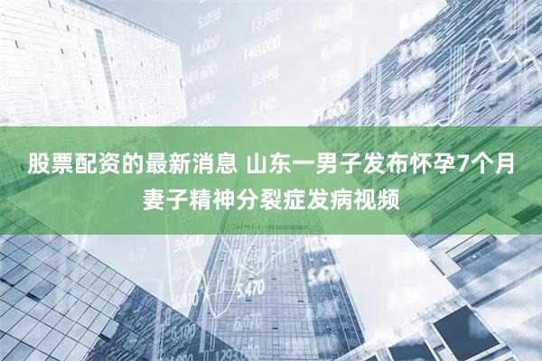 股票配资的最新消息 山东一男子发布怀孕7个月妻子精神分裂症发病视频