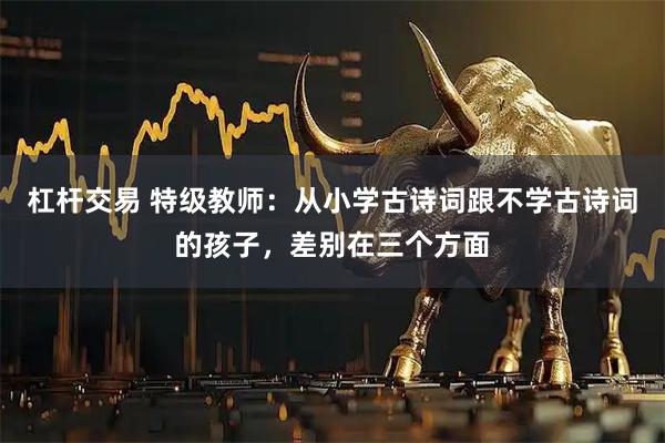杠杆交易 特级教师：从小学古诗词跟不学古诗词的孩子，差别在三个方面