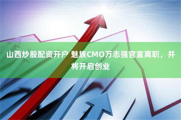山西炒股配资开户 魅族CMO万志强官宣离职，并将开启创业