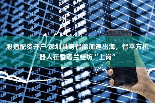 股指配资开户 深圳具身智能加速出海，智平方机器人在香港兰桂坊“上岗”
