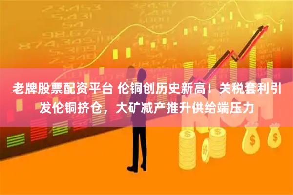老牌股票配资平台 伦铜创历史新高！关税套利引发伦铜挤仓，大矿减产推升供给端压力
