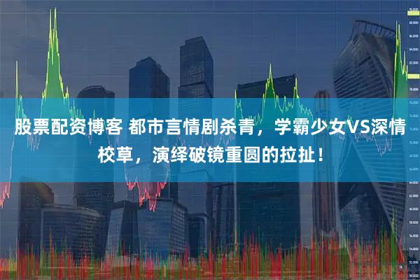 股票配资博客 都市言情剧杀青，学霸少女VS深情校草，演绎破镜重圆的拉扯！