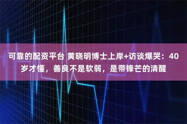 可靠的配资平台 黄晓明博士上岸+访谈爆哭：40岁才懂，善良不是软弱，是带锋芒的清醒